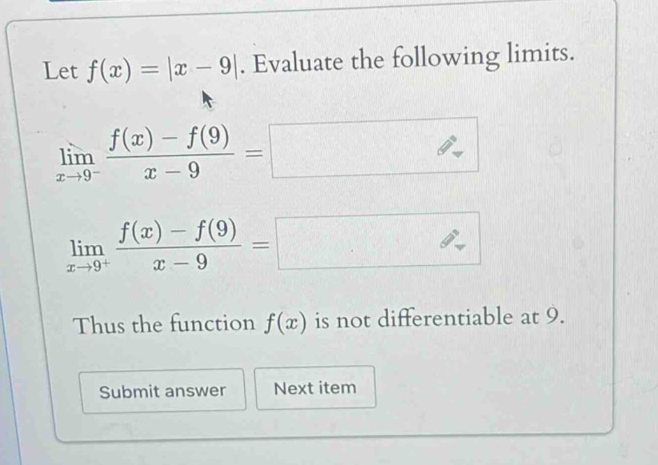let f(x)=|x - 9|. evaluate the following limits. lim x→9− f(x)-f(9)/x - 9 = lim x→9+ f(x)-f(9)/x - 9 = thus the function f(x) is not differentiable at 9. submit answer next item