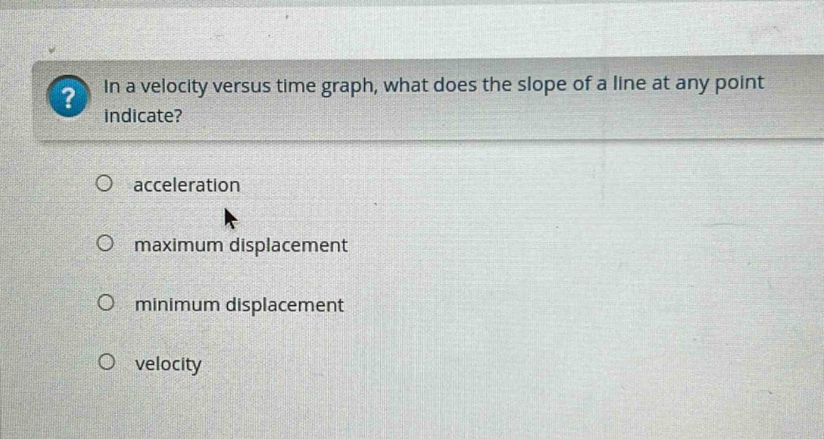 in a velocity versus time graph, what does the slope of a line at any point indicate?\nacceleration\nmaximum displacement\nminimum displacement\nvelocity