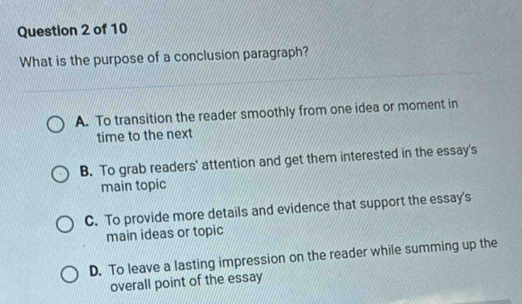 question 2 of 10\nwhat is the purpose of a conclusion paragraph?\na. to transition the reader smoothly from one idea or moment in time to the next\nb. to grab readers attention and get them interested in the essays main topic\nc. to provide more details and evidence that support the essays main ideas or topic\nd. to leave a lasting impression on the reader while summing up the overall point of the essay