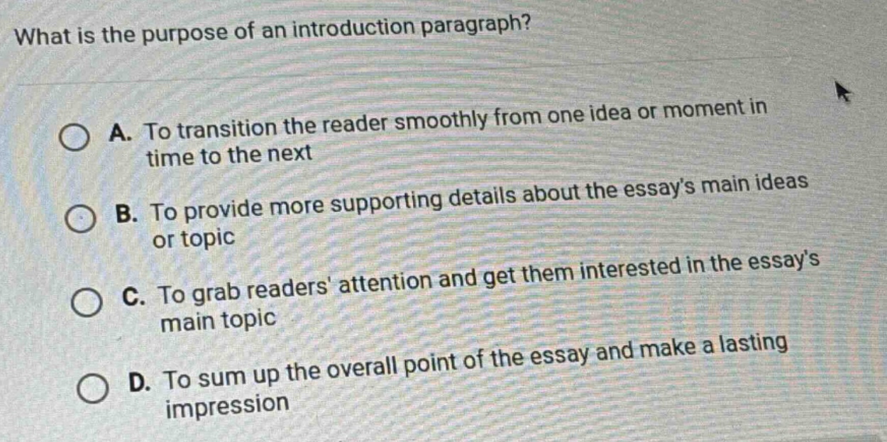 what is the purpose of an introduction paragraph? a. to transition the reader smoothly from one idea or moment in time to the next b. to provide more supporting details about the essays main ideas or topic c. to grab readers attention and get them interested in the essays main topic d. to sum up the overall point of the essay and make a lasting impression