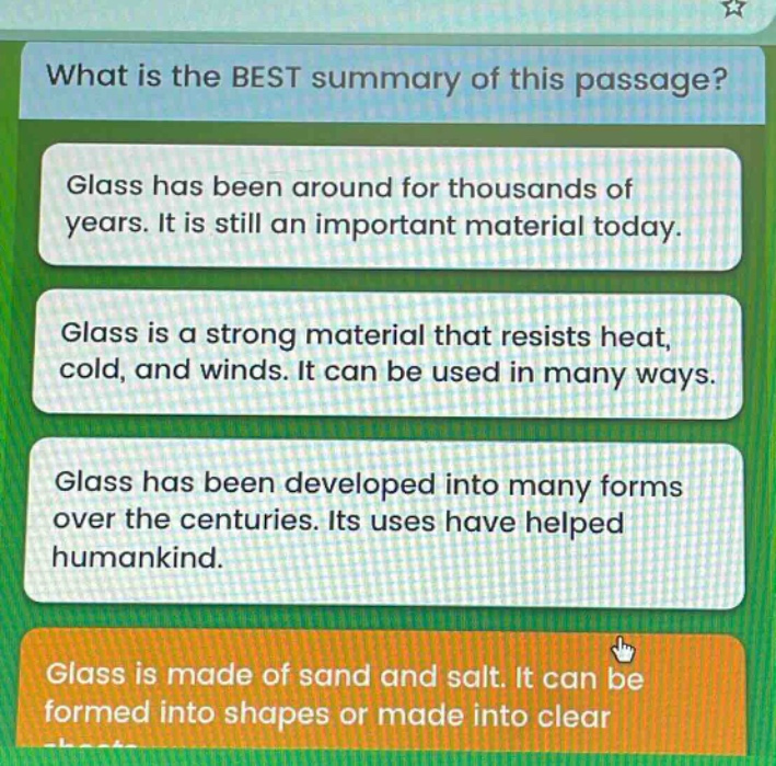 what is the best summary of this passage? glass has been around for thousands of years. it is still an important material today. glass is a strong material that resists heat, cold, and winds. it can be used in many ways. glass has been developed into many forms over the centuries. its uses have helped humankind. glass is made of sand and salt. it can be formed into shapes or made into clear