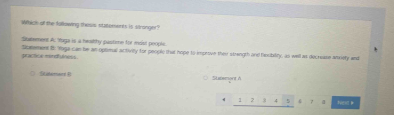 which of the following thesis statements is stronger? statement a: yoga is a healthy pastime for most people. statement b: yoga can be an optimal activity for people that hope to improve their strength and flexibility, as well as decrease anxiety and practice mindfulness. statement b statement a 1 2 3 4 5 6 7 8 next