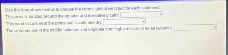 use the drop - down menus to choose the correct global wind belt for each statement. this area is located around the equator and is relatively calm. this wind occurs near the poles and is cold and dry. these winds are in the middle latitudes and originate from high pressure of horse latitudes.