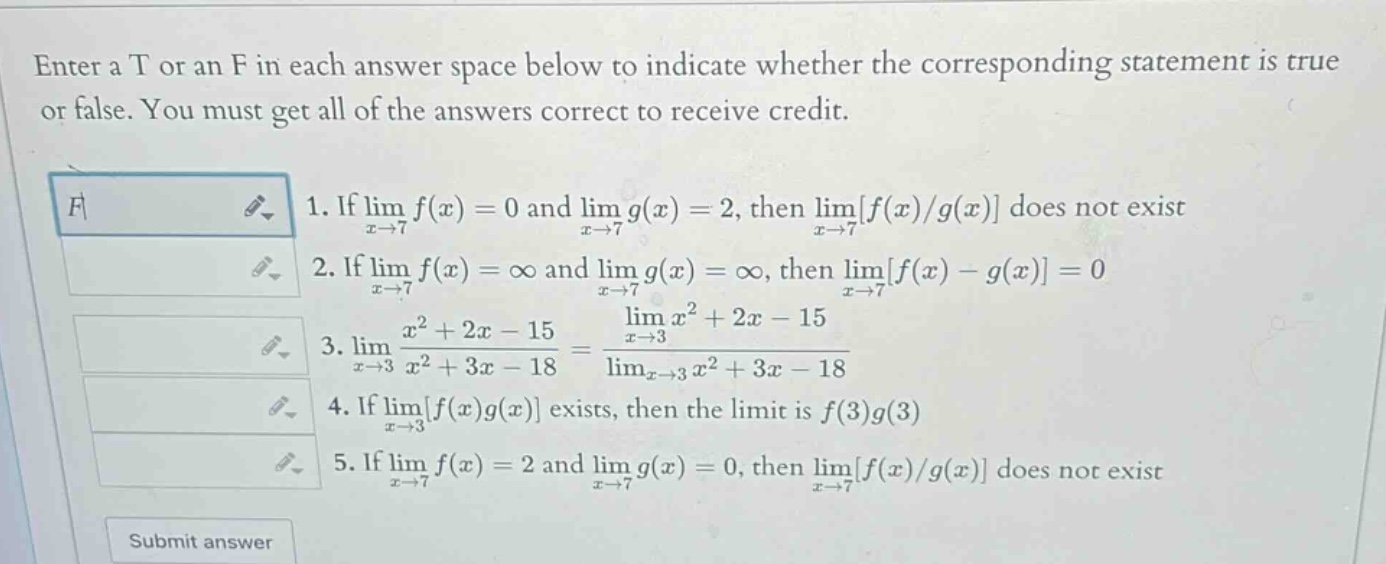 enter a t or an f in each answer space below to indicate whether the corresponding statement is true or false. you must get all of the answers correct to receive credit. 1. if lim x→7 f(x)=0 and lim x→7 g(x)=2, then lim x→7 f(x)/g(x) does not exist 2. if lim x→7 f(x)=∞ and lim x→7 g(x)=∞, then lim x→7 f(x)-g(x)=0 3. lim x→3 (x² + 2x - 15)/(x² + 3x - 18)=(lim x→3 x² + 2x - 15)/(lim x→3 x² + 3x - 18) 4. if lim x→3 f(x)g(x) exists, then the limit is f(3)g(3) 5. if lim x→7 f(x)=2 and lim x→7 g(x)=0, then lim x→7 f(x)/g(x) does not exist submit answer