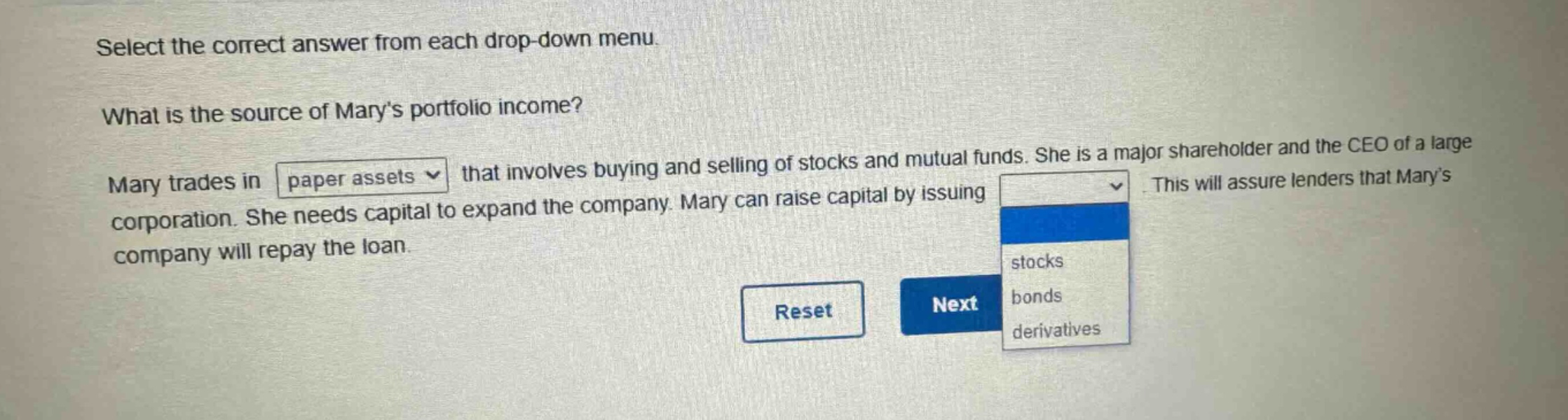 select the correct answer from each drop - down menu. what is the source of marys portfolio income? mary trades in paper assets that involves buying and selling of stocks and mutual funds. she is a major shareholder and the ceo of a large corporation. she needs capital to expand the company. mary can raise capital by issuing. this will assure lenders that marys company will repay the loan. stocks bonds derivatives reset next