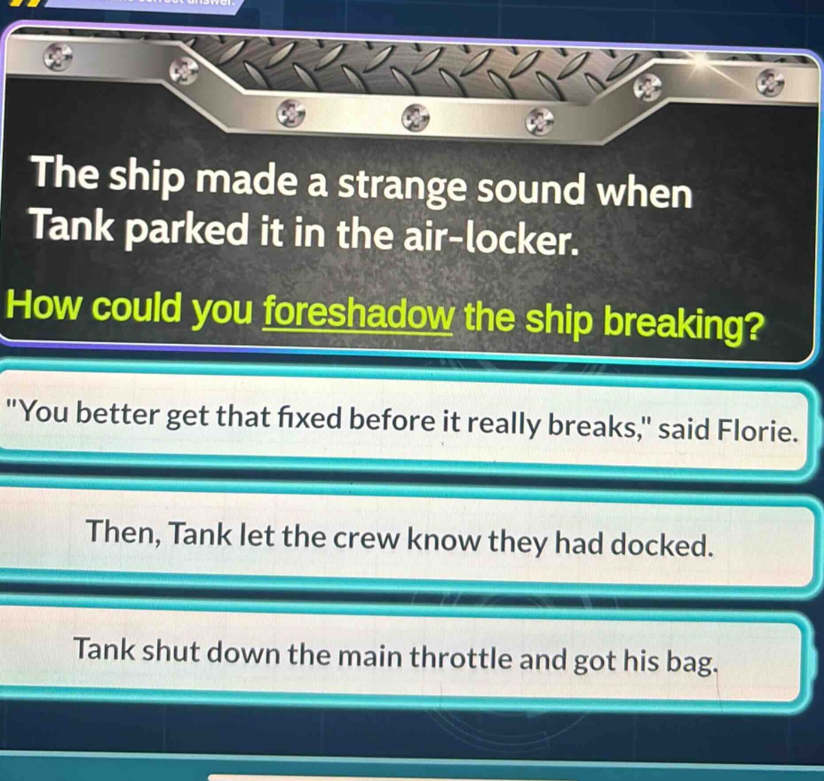 the ship made a strange sound when tank parked it in the air - locker. how could you foreshadow the ship breaking? \you better get that fixed before it really breaks,\ said florie. then, tank let the crew know they had docked. tank shut down the main throttle and got his bag.