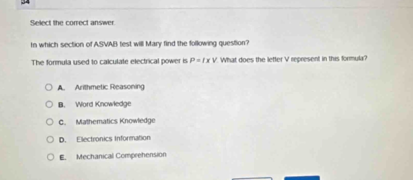 select the correct answer. in which section of asvab test will mary find the following question? the formula used to calculate electrical power is p = i x v. what does the letter v represent in this formula? a. arithmetic reasoning b. word knowledge c. mathematics knowledge d. electronics information e. mechanical comprehension