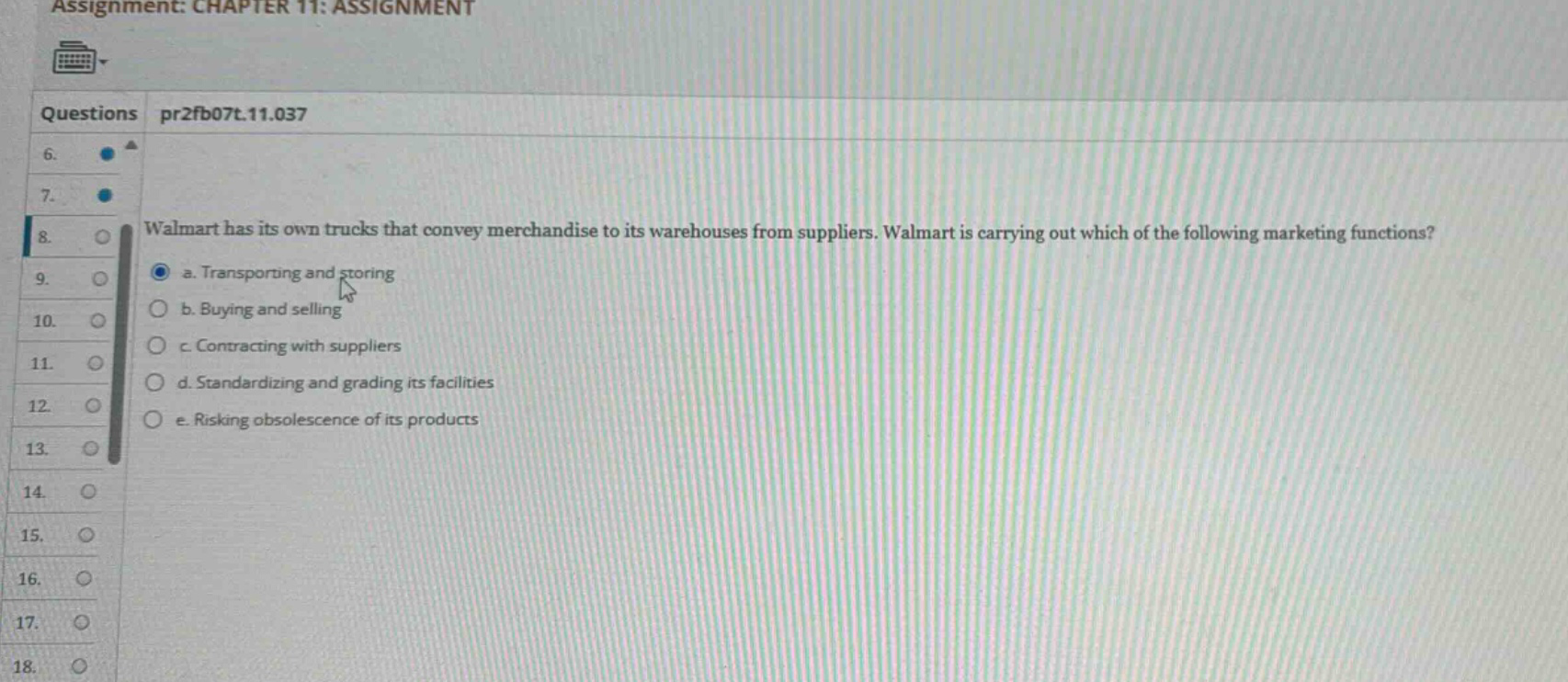 assignment: chapter 11: assignment\nquestions pr2fb07t.11.037\n8. walmart has its own trucks that convey merchandise to its warehouses from suppliers. walmart is carrying out which of the following marketing functions?\n a. transporting and storing\n b. buying and selling\n c. contracting with suppliers\n d. standardizing and grading its facilities\n e. risking obsolescence of its products