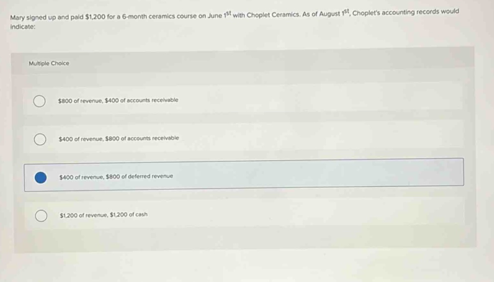 mary signed up and paid $1,200 for a 6 - month ceramics course on june 1st with choplet ceramics. as of august 1st, choplets accounting records would indicate: multiple choice $800 of revenue, $400 of accounts receivable $400 of revenue, $800 of accounts receivable $400 of revenue, $800 of deferred revenue $1,200 of revenue, $1,200 of cash