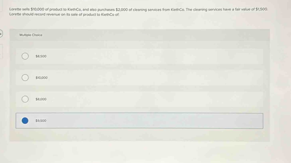 lorette sells $10,000 of product to kliethco, and also purchases $2,000 of cleaning services from kliethco. the cleaning services have a fair value of $1,500. lorette should record revenue on its sale of product to kliethco of: multiple choice $8,500 $10,000 $8,000 $9,500