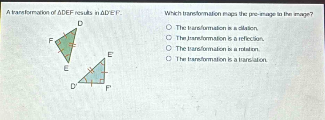 a transformation of △def results in △def. which transformation maps the pre - image to the image? the transformation is a dilation. the transformation is a reflection. the transformation is a rotation. the transformation is a translation.