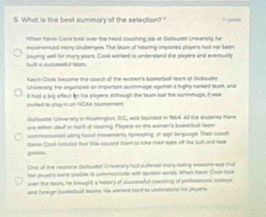 6 what is the best summary of the selection? when kevin cook took over the head - coaching job at gallaudet university he encountered many challenges. the team of hearing - impaired players had not been playing well for many years. cook worked to understand the players and eventually built a successful team. kevin cook became the coach of the womens basketball team at gallaudet university. he organized an important scrimmage against a highly - ranked team, and it had a big effect on his players. although the team lost the scrimmage, it was invited to play in an ncaa tournament. gallaudet university in washington, dc, was founded in 1864. all the students there are either deaf or hard of hearing. players on the womens basketball team communicated using facial movements, finger - spelling, or sign language. their coach kevin cook noticed that this caused them to take their eyes off the ball and lose games. one of the reasons gallaudet university had suffered many losing seasons was that its players werent able to communicate with spoken words. when kevin cook took over the team, he brought a history of successful coaching of professional, college, and foreign basketball teams. he worked hard to understand his players.