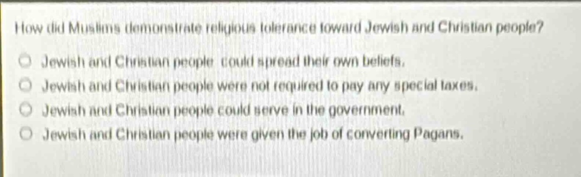 how did muslims demonstrate religious tolerance toward jewish and christian people? jewish and christian people could spread their own beliefs. jewish and christian people were not required to pay any special taxes. jewish and christian people could serve in the government. jewish and christian people were given the job of converting pagans.