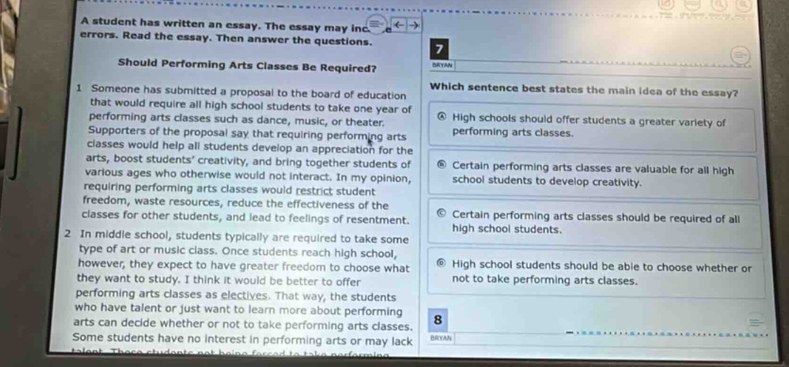 a student has written an essay. the essay may include errors. read the essay. then answer the questions. should performing arts classes be required? 1 someone has submitted a proposal to the board of education that would require all high school students to take one year of performing arts classes such as dance, music, or theater. supporters of the proposal say that requiring arts classes would help all students develop an appreciation for the arts, boost students creativity, and bring together students of various ages who otherwise would not interact. in my opinion, requiring performing arts classes would restrict student freedom, waste resources, reduce the effectiveness of the classes for other students, and lead to feelings of resentment. 2 in middle school, students typically are required to take some type of art or music class. once students reach high school, however, they expect to have greater freedom to choose what they want to study. i think it would be better to offer performing arts classes as electives. that way, the students who have talent or just want to learn more about performing arts can decide whether or not to take performing arts classes. some students have no interest in performing arts or may lack talent. these students not being forced to take performing arts classes would be beneficial. 7 which sentence best states the main idea of the essay? high schools should offer students a greater variety of performing arts classes. certain performing arts classes are valuable for all high school students to develop creativity. certain performing arts classes should be required of all high school students. high school students should be able to choose whether or not to take performing arts classes. 8 bryan