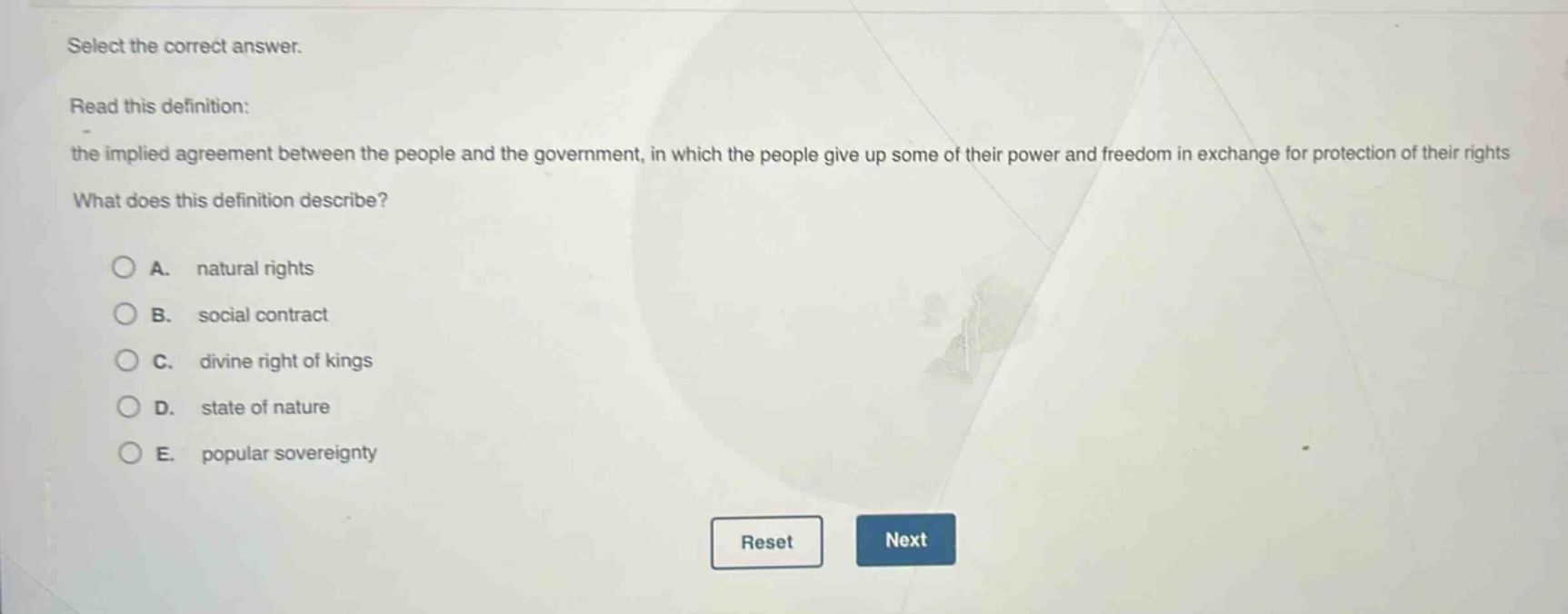 select the correct answer. read this definition: the implied agreement between the people and the government, in which the people give up some of their power and freedom in exchange for protection of their rights what does this definition describe? a. natural rights b. social contract c. divine right of kings d. state of nature e. popular sovereignty