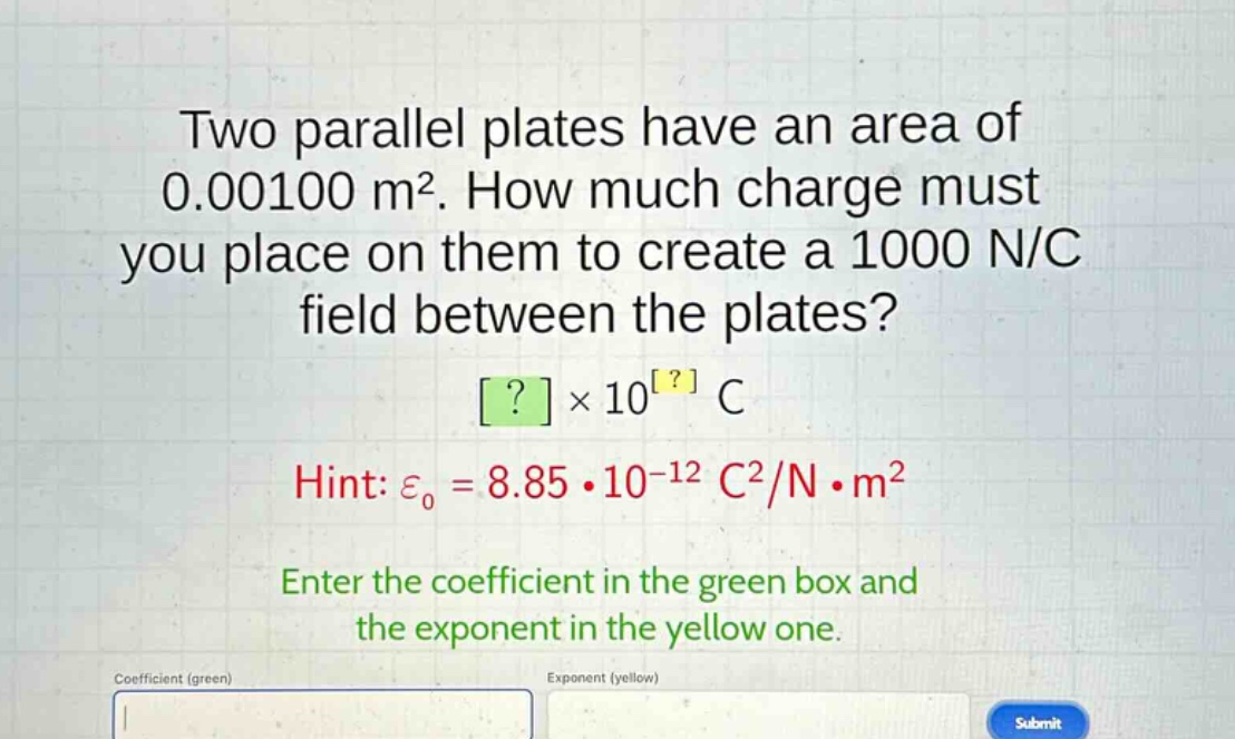 two parallel plates have an area of 0.00100 m². how much charge must you place on them to create a 1000 n/c field between the plates? ?×10^? c hint: ε₀ = 8.85·10⁻¹² c²/n·m² enter the coefficient in the green box and the exponent in the yellow one.