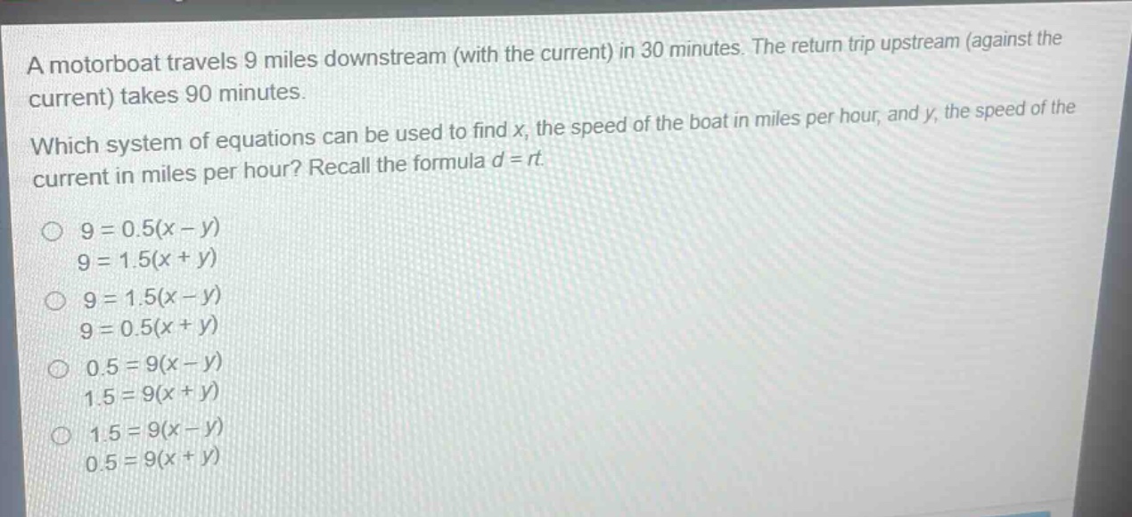 a motorboat travels 9 miles downstream (with the current) in 30 minutes. the return trip upstream (against the current) takes 90 minutes. which system of equations can be used to find x, the speed of the boat in miles per hour, and y, the speed of the current in miles per hour? recall the formula d = rt. 9 = 0.5(x - y) 9 = 1.5(x + y) 9 = 1.5(x - y) 9 = 0.5(x + y) 0.5 = 9(x - y) 1.5 = 9(x + y) 1.5 = 9(x - y) 0.5 = 9(x + y)