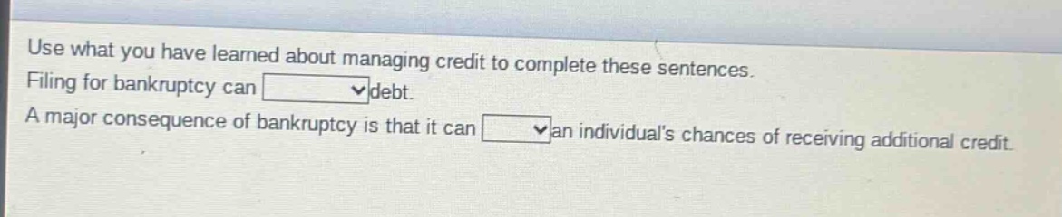 use what you have learned about managing credit to complete these sentences. filing for bankruptcy can blank debt. a major consequence of bankruptcy is that it can blank an individuals chances of receiving additional credit.