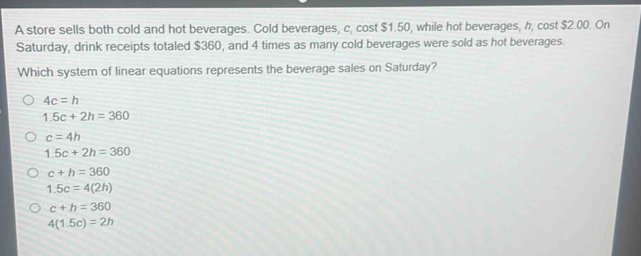 a store sells both cold and hot beverages. cold beverages, c, cost $1.50, while hot beverages, h, cost $2.00. on saturday, drink receipts totaled $360, and 4 times as many cold beverages were sold as hot beverages. which system of linear equations represents the beverage sales on saturday? 4c = h 1.5c + 2h = 360 c = 4h 1.5c + 2h = 360 c + h = 360 1.5c = 4(2h) c + h = 360 4(1.5c) = 2h
