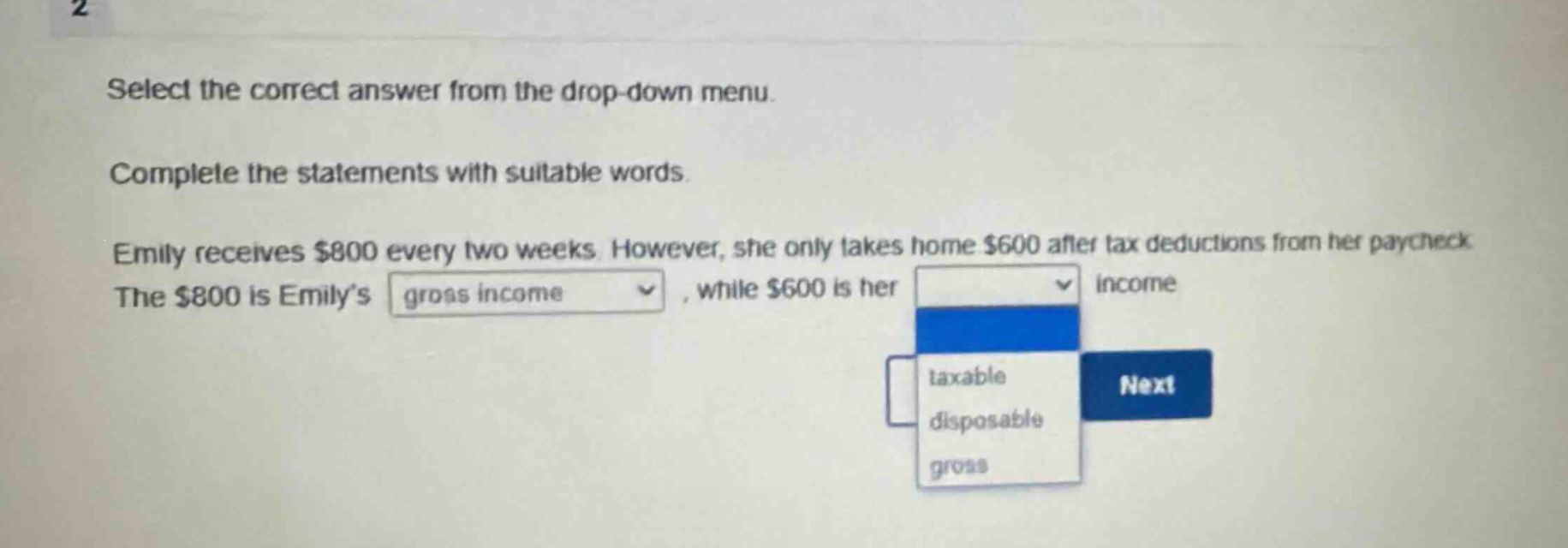 select the correct answer from the drop - down menu. complete the statements with suitable words. emily receives $800 every two weeks. however, she only takes home $600 after tax deductions from her paycheck. the $800 is emily’s gross income (drop - down option shown), while $600 is her taxable, disposable, gross (drop - down options shown) income next