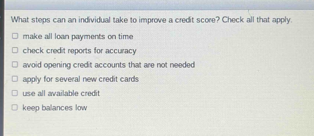 what steps can an individual take to improve a credit score? check all that apply. make all loan payments on time check credit reports for accuracy avoid opening credit accounts that are not needed apply for several new credit cards use all available credit keep balances low