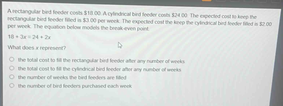 a rectangular bird feeder costs $18.00. a cylindrical bird feeder costs $24.00. the expected cost to keep the rectangular bird feeder filled is $3.00 per week. the expected cost the keep the cylindrical bird feeder filled is $2.00 per week. the equation below models the break - even point. 18 + 3x = 24 + 2x what does x represent? the total cost to fill the rectangular bird feeder after any number of weeks the total cost to fill the cylindrical bird feeder after any number of weeks the number of weeks the bird feeders are filled the number of bird feeders purchased each week
