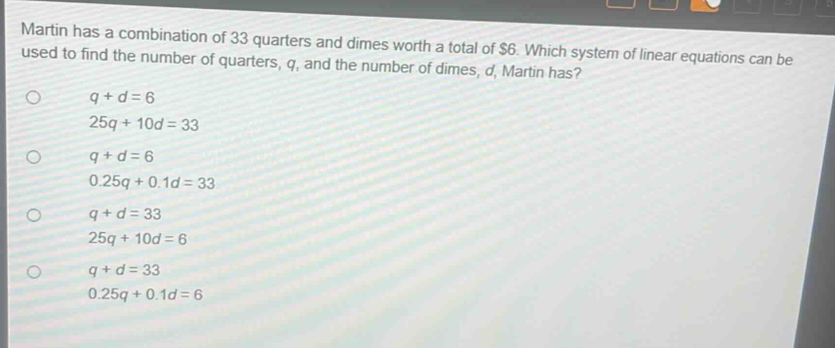 martin has a combination of 33 quarters and dimes worth a total of $6. which system of linear equations can be used to find the number of quarters, q, and the number of dimes, d, martin has?\nq + d = 6\n25q + 10d = 33\nq + d = 6\n0.25q + 0.1d = 33\nq + d = 33\n25q + 10d = 6\nq + d = 33\n0.25q + 0.1d = 6