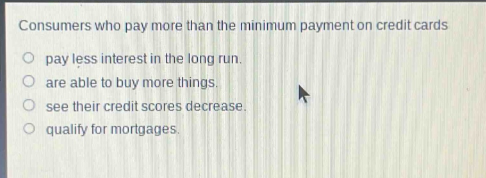 consumers who pay more than the minimum payment on credit cards\npay less interest in the long run.\nare able to buy more things.\nsee their credit scores decrease.\nqualify for mortgages.