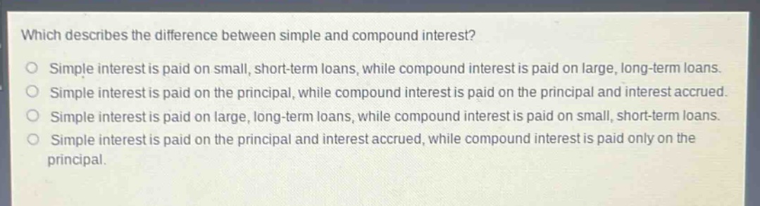 which describes the difference between simple and compound interest?\nsimple interest is paid on small, short - term loans, while compound interest is paid on large, long - term loans.\nsimple interest is paid on the principal, while compound interest is paid on the principal and interest accrued.\nsimple interest is paid on large, long - term loans, while compound interest is paid on small, short - term loans.\nsimple interest is paid on the principal and interest accrued, while compound interest is paid only on the principal.
