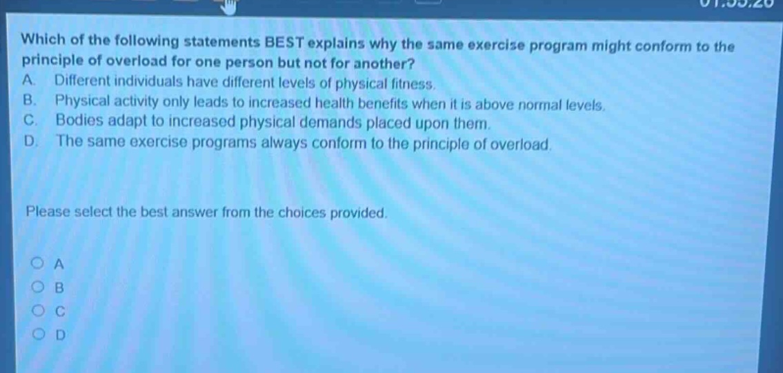 which of the following statements best explains why the same exercise program might conform to the principle of overload for one person but not for another? a. different individuals have different levels of physical fitness. b. physical activity only leads to increased health benefits when it is above normal levels. c. bodies adapt to increased physical demands placed upon them. d. the same exercise programs always conform to the principle of overload. please select the best answer from the choices provided. a b c d