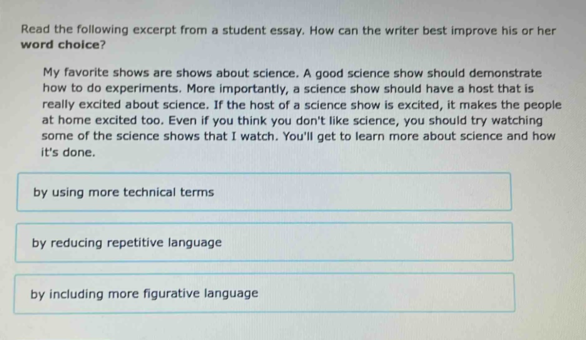 read the following excerpt from a student essay. how can the writer best improve his or her word choice? my favorite shows are shows about science. a good science show should demonstrate how to do experiments. more importantly, a science show should have a host that is really excited about science. if the host of a science show is excited, it makes the people at home excited too. even if you think you dont like science, you should try watching some of the science shows that i watch. youll get to learn more about science and how its done. by using more technical terms by reducing repetitive language by including more figurative language