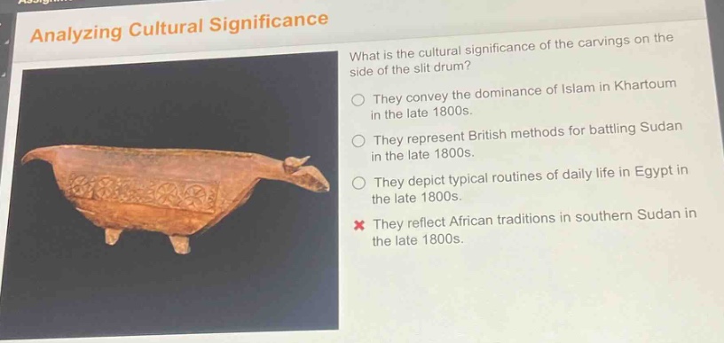 analyzing cultural significance\nwhat is the cultural significance of the carvings on the side of the slit drum?\nthey convey the dominance of islam in khartoum in the late 1800s.\nthey represent british methods for battling sudan in the late 1800s.\nthey depict typical routines of daily life in egypt in the late 1800s.\nthey reflect african traditions in southern sudan in the late 1800s.