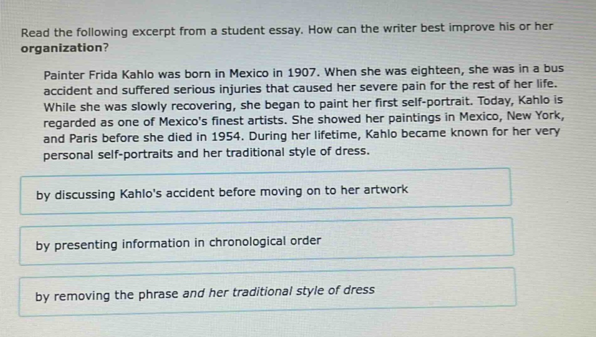 read the following excerpt from a student essay. how can the writer best improve his or her organization? painter frida kahlo was born in mexico in 1907. when she was eighteen, she was in a bus accident and suffered serious injuries that caused her severe pain for the rest of her life. while she was slowly recovering, she began to paint her first self - portrait. today, kahlo is regarded as one of mexicos finest artists. she showed her paintings in mexico, new york, and paris before she died in 1954. during her lifetime, kahlo became known for her very personal self - portraits and her traditional style of dress. by discussing kahlos accident before moving on to her artwork by presenting information in chronological order by removing the phrase and her traditional style of dress