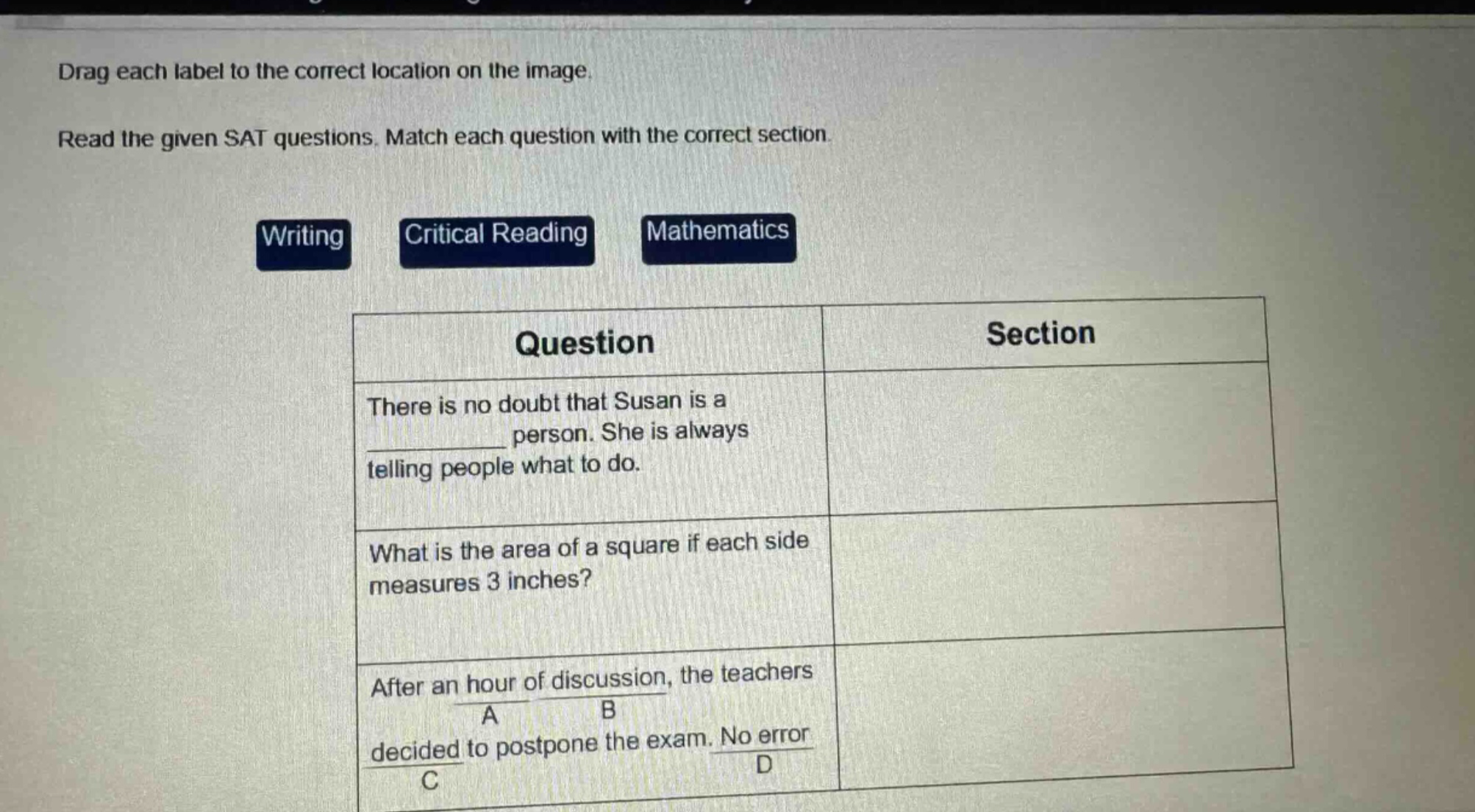 drag each label to the correct location on the image. read the given sat questions. match each question with the correct section. writing critical reading mathematics question section there is no doubt that susan is a ______ person. she is always telling people what to do. what is the area of a square if each side measures 3 inches? after an hour of discussion, the teachers a b decided to postpone the exam. no error c d