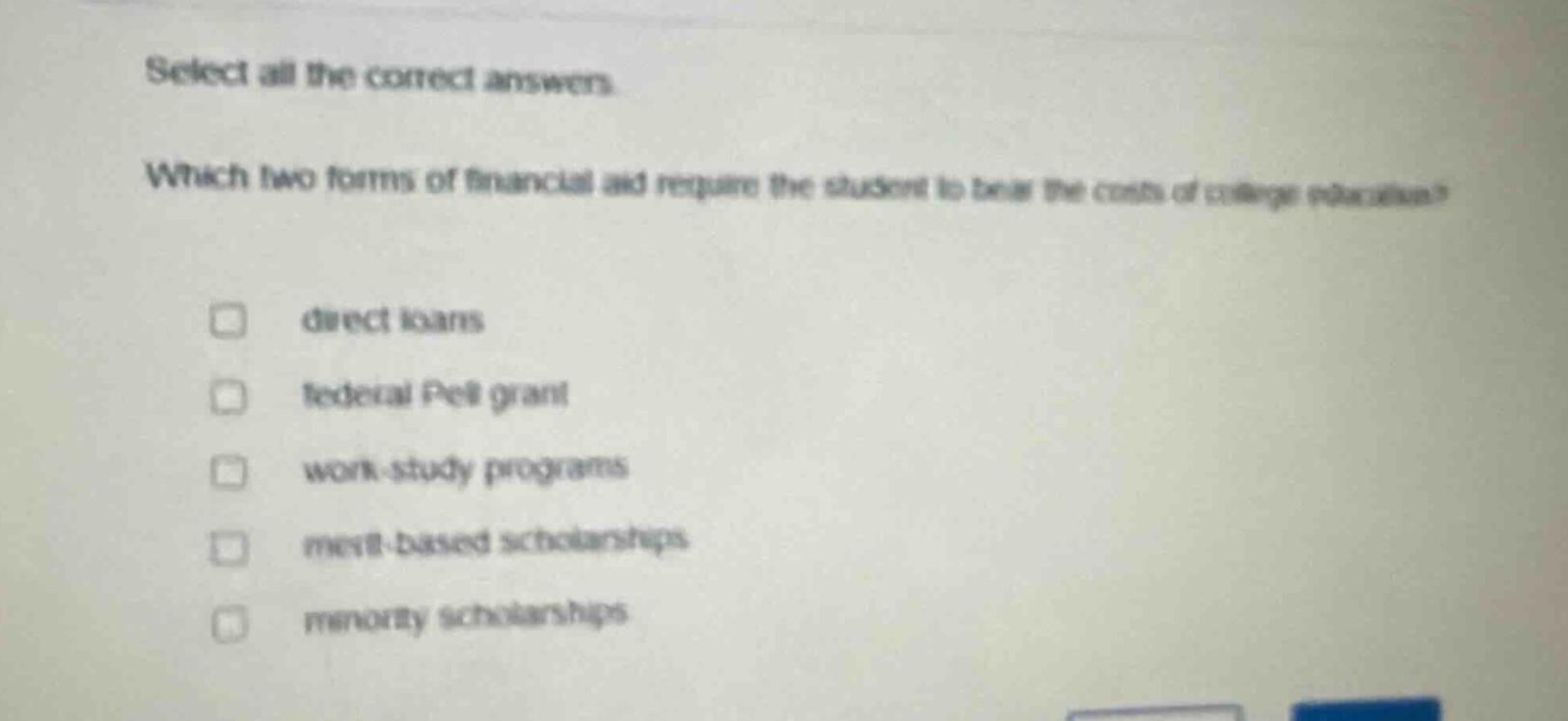 select all the correct answers. which two forms of financial aid require the student to bear the costs of college education? direct loans federal pell grant work - study programs merit - based scholarships minority scholarships