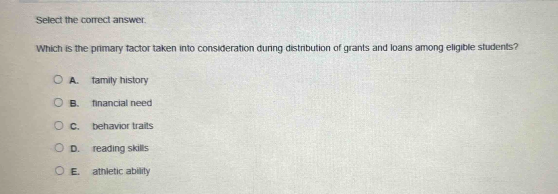 select the correct answer. which is the primary factor taken into consideration during distribution of grants and loans among eligible students? a. family history b. financial need c. behavior traits d. reading skills e. athletic ability