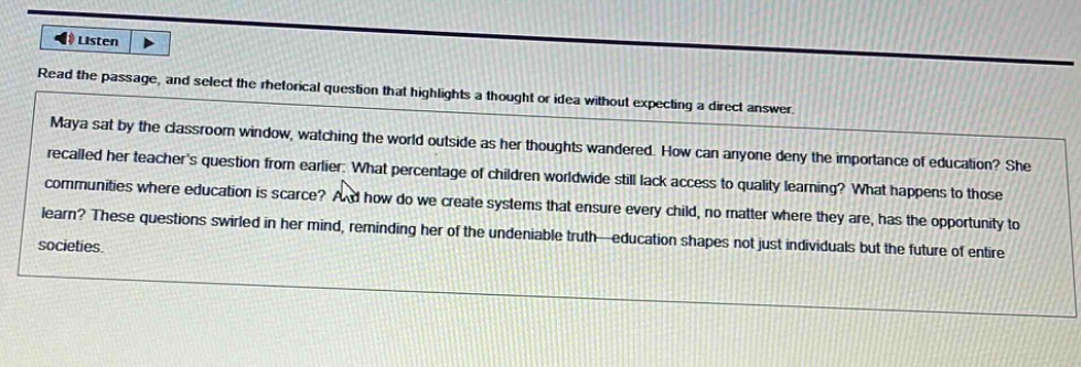 read the passage, and select the rhetorical question that highlights a thought or idea without expecting a direct answer. maya sat by the classroom window, watching the world outside as her thoughts wandered. how can anyone deny the importance of education? she recalled her teachers question from earlier. what percentage of children worldwide still lack access to quality learning? what happens to those communities where education is scarce? and how do we create systems that ensure every child, no matter where they are, has the opportunity to learn? these questions swirled in her mind, reminding her of the undeniable truth—education shapes not just individuals but the future of entire societies.