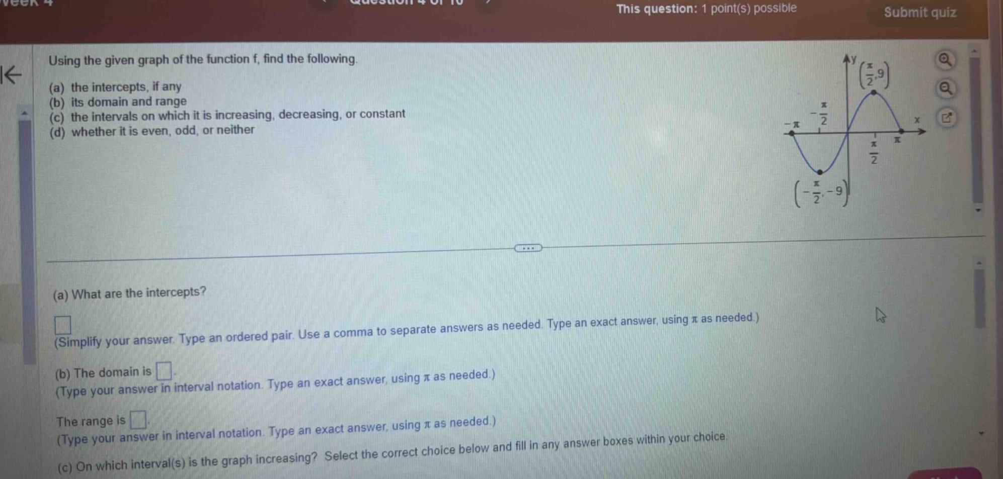 using the given graph of the function f, find the following. (a) the intercepts, if any (b) its domain and range (c) the intervals on which it is increasing, decreasing, or constant (d) whether it is even, odd, or neither (a) what are the intercepts? (simplify your answer. type an ordered pair. use a comma to separate answers as needed. type an exact answer, using π as needed.) (b) the domain is (type your answer in interval notation. type an exact answer, using π as needed.) the range is (type your answer in interval notation. type an exact answer, using π as needed.) (c) on which interval(s) is the graph increasing? select the correct choice below and fill in any answer boxes within your choice.