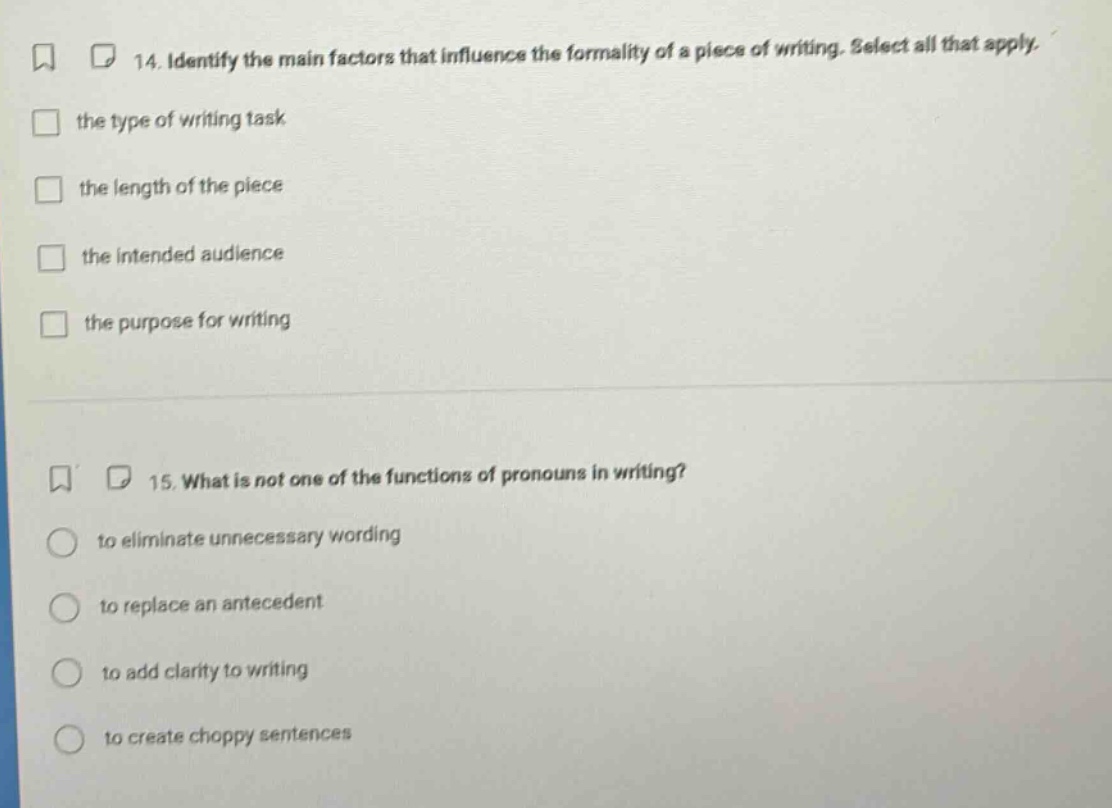 14. identify the main factors that influence the formality of a piece of writing. select all that apply. the type of writing task the length of the piece the intended audience the purpose for writing 15. what is not one of the functions of pronouns in writing? to eliminate unnecessary wording to replace an antecedent to add clarity to writing to create choppy sentences