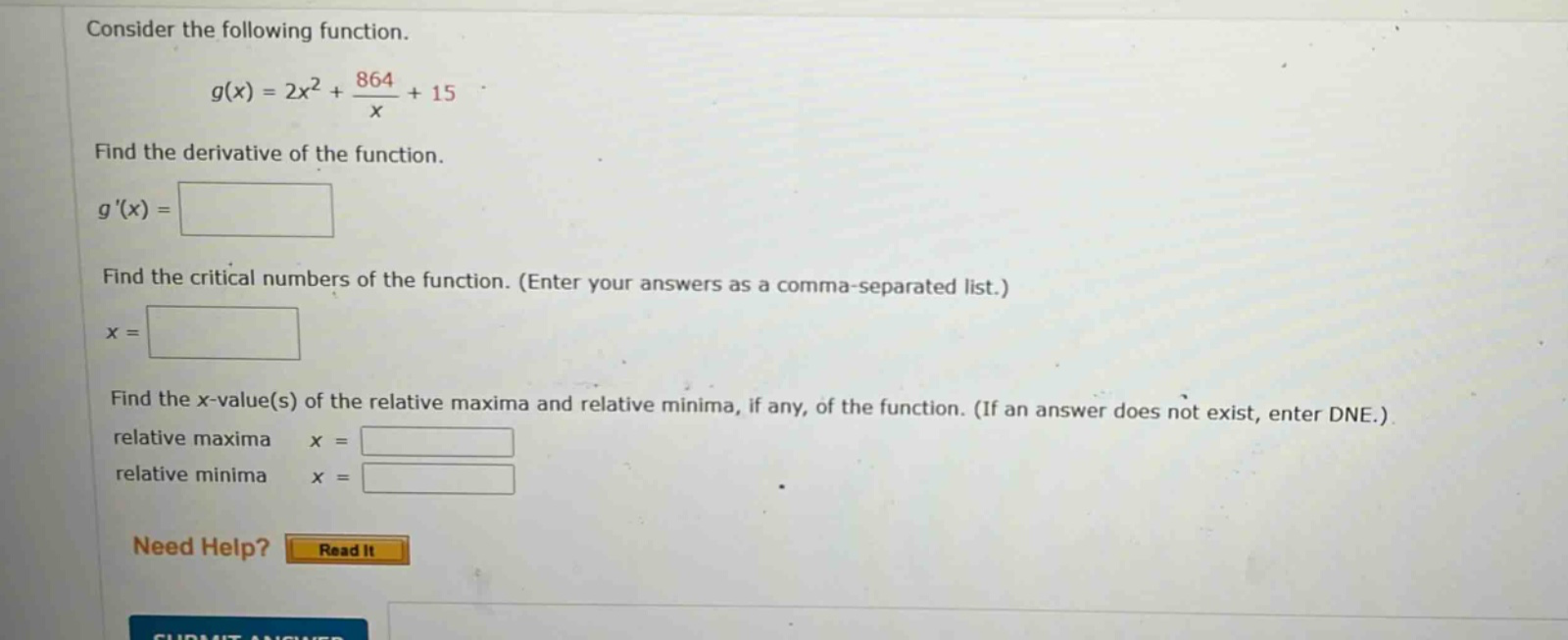 consider the following function. g(x) = 2x² + 864/x + 15 find the derivative of the function. g(x) = find the critical numbers of the function. (enter your answers as a comma - separated list.) x = find the x - value(s) of the relative maxima and relative minima, if any, of the function. (if an answer does not exist, enter dne.) relative maxima x = relative minima x =