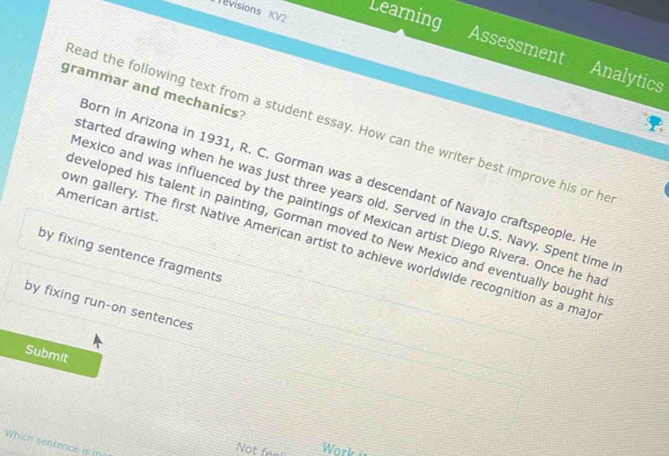 read the following text from a student essay. how can the writer best improve his or her grammar and text mechanics? born in arizona in 1931, r. c. gorman was a descendant of navajo craftspeople. he started drawing when he was just three years old. served in the u.s. navy. spent time in mexico and was influenced by the paintings of mexican artist diego rivera. once he had developed his talent in painting, gorman moved to new mexico and eventually bought his own gallery. the first native american artist to achieve worldwide recognition as a major american artist. by fixing sentence fragments by fixing run - on sentences