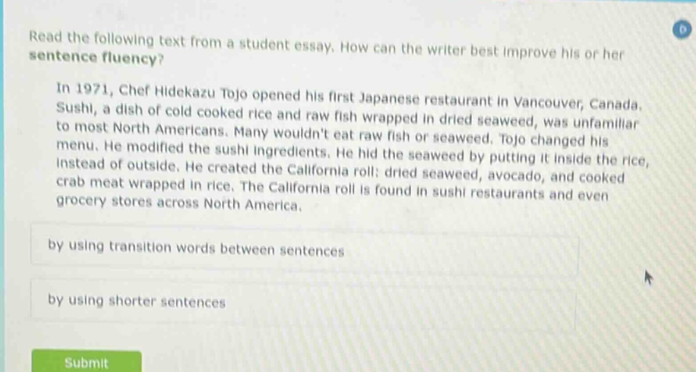read the following text from a student essay. how can the writer best improve his or her sentence fluency? in 1971, chef hidekazu tojo opened his first japanese restaurant in vancouver, canada. sushi, a dish of cold cooked rice and raw fish wrapped in dried seaweed, was unfamiliar to most north americans. many wouldnt eat raw fish or seaweed. tojo changed his menu. he modified the sushi ingredients. he hid the seaweed by putting it inside the rice, instead of outside. he created the california roll: dried seaweed, avocado, and cooked crab meat wrapped in rice. the california roll is found in sushi restaurants and even grocery stores across north america. by using transition words between sentences by using shorter sentences