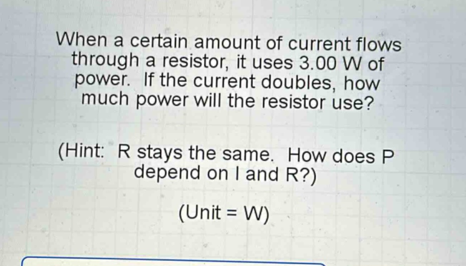 when a certain amount of current flows through a resistor, it uses 3.00 w of power. if the current doubles, how much power will the resistor use? (hint: r stays the same. how does p depend on i and r?) (unit = w)