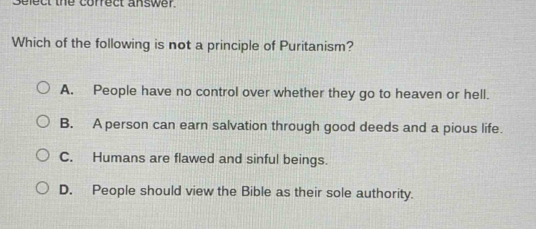 select the correct answer. which of the following is not a principle of puritanism? a. people have no control over whether they go to heaven or hell. b. a person can earn salvation through good deeds and a pious life. c. humans are flawed and sinful beings. d. people should view the bible as their sole authority.