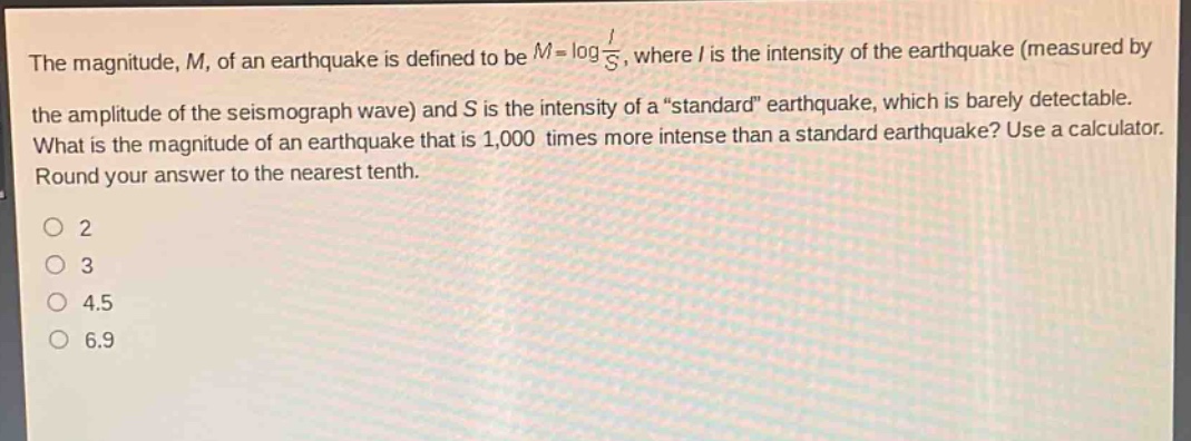 the magnitude, m, of an earthquake is defined to be m = log i/s, where i is the intensity of the earthquake (measured by the amplitude of the seismograph wave) and s is the intensity of a “standard” earthquake, which is barely detectable. what is the magnitude of an earthquake that is 1,000 times more intense than a standard earthquake? use a calculator. round your answer to the nearest tenth. 2 3 4.5 6.9