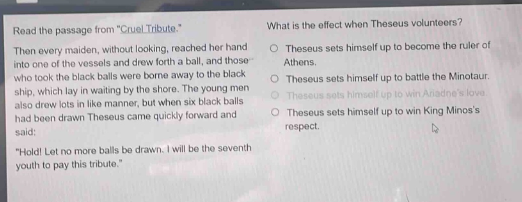 read the passage from \cruel tribute.\ then every maiden, without looking, reached her hand into one of the vessels and drew forth a ball, and those who took the black balls were borne away to the black ship, which lay in waiting by the shore. the young men also drew lots in like manner, but when six black balls had been drawn theseus came quickly forward and said: \hold! let no more balls be drawn. i will be the seventh youth to pay this tribute.\ what is the effect when theseus volunteers? theseus sets himself up to become the ruler of athens. theseus sets himself up to battle the minotaur. theseus sets himself up to win ariadnes love. theseus sets himself up to win king minoss respect.