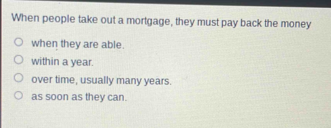 when people take out a mortgage, they must pay back the money when they are able. within a year. over time, usually many years. as soon as they can.