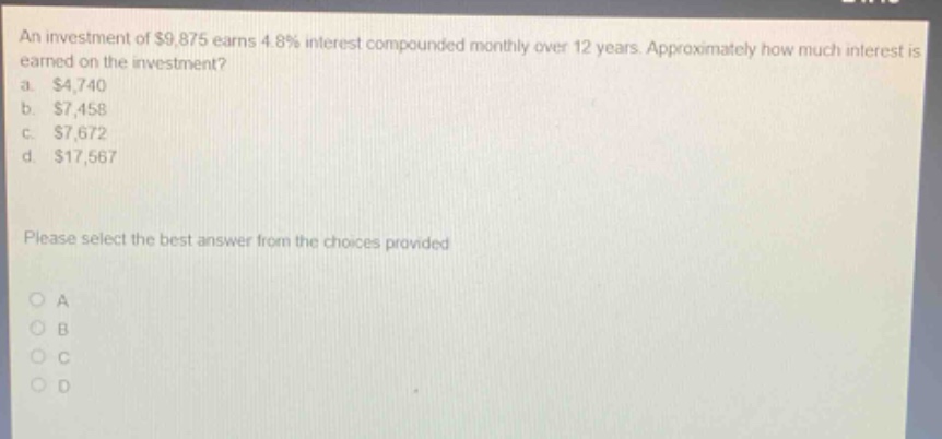 an investment of $9,875 earns 4.8% interest compounded monthly over 12 years. approximately how much interest is earned on the investment? a. $4,740 b. $7,458 c. $7,672 d. $17,567 please select the best answer from the choices provided