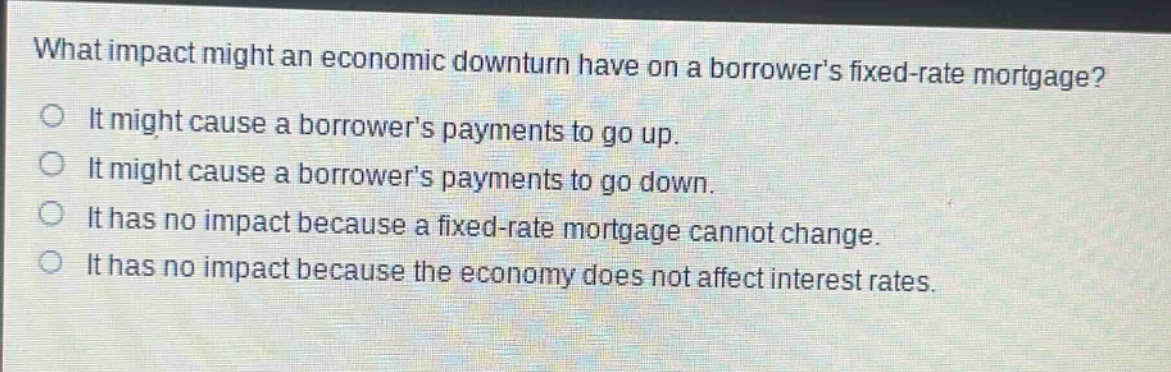 what impact might an economic downturn have on a borrowers fixed - rate mortgage? it might cause a borrowers payments to go up. it might cause a borrowers payments to go down. it has no impact because a fixed - rate mortgage cannot change. it has no impact because the economy does not affect interest rates.