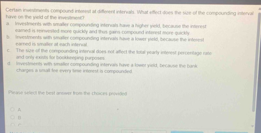 certain investments compound interest at different intervals. what effect does the size of the compounding interval have on the yield of the investment? a. investments with smaller compounding intervals have a higher yield, because the interest earned is reinvested more quickly and thus gains compound interest more quickly. b. investments with smaller compounding intervals have a lower yield, because the interest earned is smaller at each interval. c. the size of the compounding interval does not affect the total yearly interest percentage rate and only exists for bookkeeping purposes. d. investments with smaller compounding intervals have a lower yield, because the bank charges a small fee every time interest is compounded. please select the best answer from the choices provided